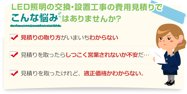 [こんな悩みありませんか？]見積りの取り方がいまいちわからない。見積りを取ったらしつこく営業されないか不安だ…。見積りを取ったけれど、適正価格かわからない。